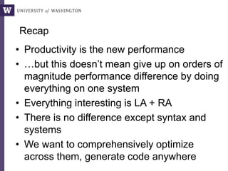 Recap
• Productivity is the new performance
• …but this doesn’t mean give up on orders of
magnitude performance difference by doing
everything on one system
• Everything interesting is LA + RA
• There is no difference except syntax and
systems
• We want to comprehensively optimize
across them, generate code anywhere
 