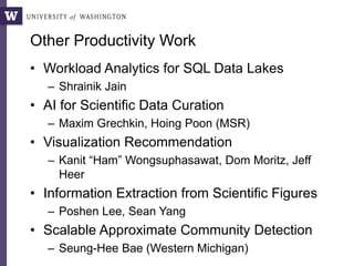 Other Productivity Work
• Workload Analytics for SQL Data Lakes
– Shrainik Jain
• AI for Scientific Data Curation
– Maxim Grechkin, Hoing Poon (MSR)
• Visualization Recommendation
– Kanit “Ham” Wongsuphasawat, Dom Moritz, Jeff
Heer
• Information Extraction from Scientific Figures
– Poshen Lee, Sean Yang
• Scalable Approximate Community Detection
– Seung-Hee Bae (Western Michigan)
 