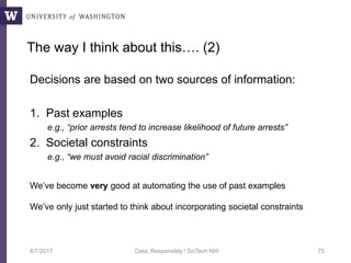 The way I think about this…. (2)
Decisions are based on two sources of information:
1. Past examples
e.g., “prior arrests tend to increase likelihood of future arrests”
2. Societal constraints
e.g., “we must avoid racial discrimination”
8/7/2017 Data, Responsibly / SciTech NW 75
We’ve become very good at automating the use of past examples
We’ve only just started to think about incorporating societal constraints
 