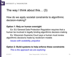 The way I think about this… (3)
How do we apply societal constraints to algorithmic
decision-making?
Option 1: Rely on human oversight
Ex: EU General Data Protection Regulation requires that a
human be involved in legally binding algorithmic decision-making
Ex: Wisconsin Supreme Court says a human must review
algorithmic decisions made by recidivism models
Issues with scalability, prejudice
Option 2: Build systems to help enforce these constraints
This is the approach we are exploring
8/7/2017 Data, Responsibly / SciTech NW 76
 