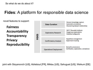 Fairness
Accountability
Transparency
Privacy
Reproducibility
Fides: A platform for responsible data science
joint with Stoyanovich [US], Abiteboul [FR], Miklau [US], Sahuguet [US], Weikum [DE]
Data Curation
novel features to support:
So what do we do about it?
 