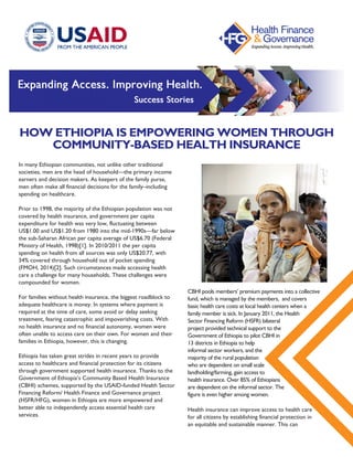 HOW ETHIOPIA IS EMPOWERING WOMEN THROUGH
COMMUNITY-BASED HEALTH INSURANCE
In many Ethiopian communities, not unlike other traditional
societies, men are the head of household—the primary income
earners and decision makers. As keepers of the family purse,
men often make all financial decisions for the family–including
spending on healthcare.
Prior to 1998, the majority of the Ethiopian population was not
covered by health insurance, and government per capita
expenditure for health was very low, fluctuating between
US$1.00 and US$1.20 from 1980 into the mid-1990s—far below
the sub-Saharan African per capita average of US$6.70 (Federal
Ministry of Health, 1998)[1]. In 2010/2011 the per capita
spending on health from all sources was only US$20.77, with
34% covered through household out of pocket spending
(FMOH, 2014)[2]. Such circumstances made accessing health
care a challenge for many households. These challenges were
compounded for women.
For families without health insurance, the biggest roadblock to
adequate healthcare is money. In systems where payment is
required at the time of care, some avoid or delay seeking
treatment, fearing catastrophic and impoverishing costs. With
no health insurance and no financial autonomy, women were
often unable to access care on their own. For women and their
families in Ethiopia, however, this is changing.
Ethiopia has taken great strides in recent years to provide
access to healthcare and financial protection for its citizens
through government supported health insurance. Thanks to the
Government of Ethiopia’s Community Based Health Insurance
(CBHI) schemes, supported by the USAID-funded Health Sector
Financing Reform/ Health Finance and Governance project
(HSFR/HFG), women in Ethiopia are more empowered and
better able to independently access essential health care
services.
CBHI pools members’ premium payments into a collective
fund, which is managed by the members,  and covers
basic health care costs at local health centers when a
family member is sick. In January 2011, the Health
Sector Financing Reform (HSFR) bilateral
project provided technical support to the
Government of Ethiopia to pilot CBHI in
13 districts in Ethiopia to help
informal sector workers, and the
majority of the rural population
who are dependent on small scale
landholding/farming, gain access to
health insurance. Over 85% of Ethiopians
are dependent on the informal sector. The
figure is even higher among women.
Health insurance can improve access to health care
for all citizens by establishing financial protection in
an equitable and sustainable manner. This can 
 