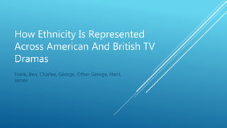 How Ethnicity Is Represented
Across American And British TV
Dramas
Frank, Ben, Charlee, George, Other George, Harri,
James
 