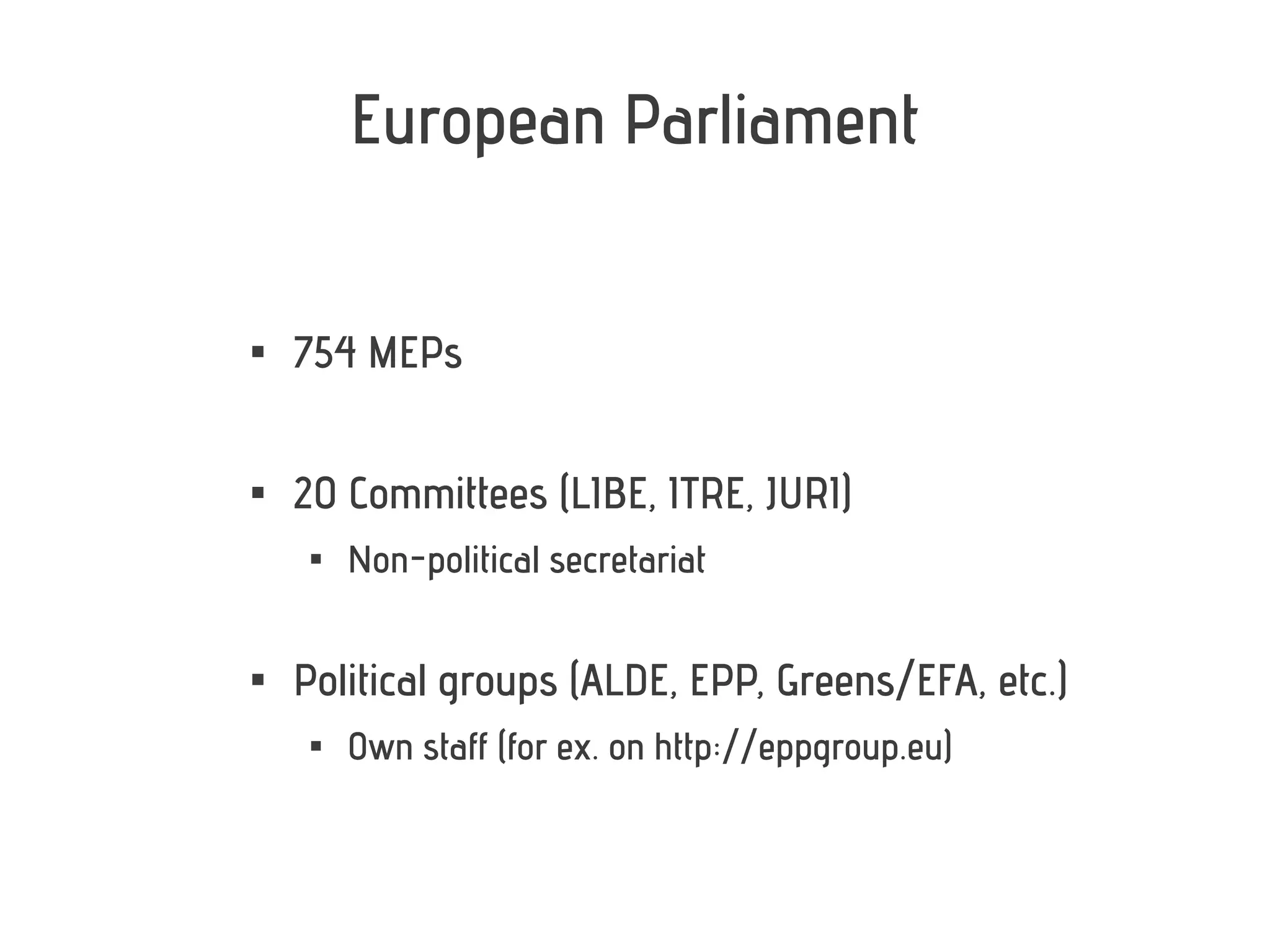 European Parliament



    754 MEPs


    20 Committees (LIBE, ITRE, JURI)
     
         Non-political secretariat


    Political groups (ALDE, EPP, Greens/EFA, etc.)
     
         Own staff (for ex. on http://eppgroup.eu)
 