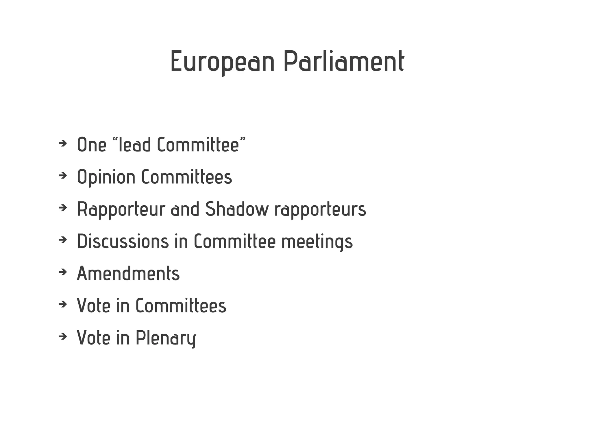 European Parliament

➔
    One “lead Committee”
➔
    Opinion Committees
➔
    Rapporteur and Shadow rapporteurs
➔
    Discussions in Committee meetings
➔
    Amendments
➔
    Vote in Committees
➔
    Vote in Plenary
 