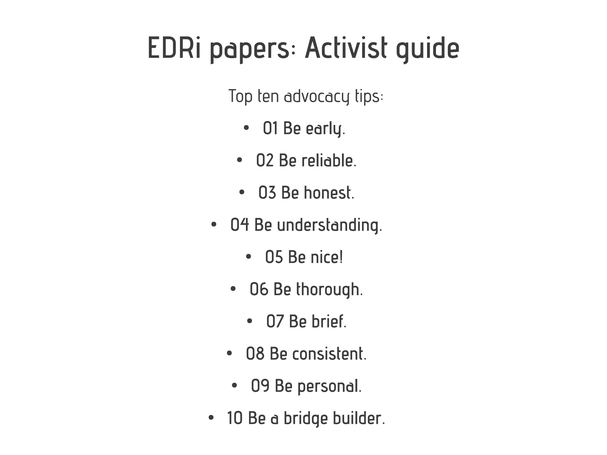 EDRi papers: Activist guide
         Top ten advocacy tips:
                 ●
                      01 Be early.
             ●
                     02 Be reliable.
             ●
                     03 Be honest.
     ●
         04 Be understanding.
                 ●
                      05 Be nice!
         ●
                 06 Be thorough.
                 ●
                       07 Be brief.
         ●
                 08 Be consistent.
         ●
                     09 Be personal.
     ●
         10 Be a bridge builder.
 