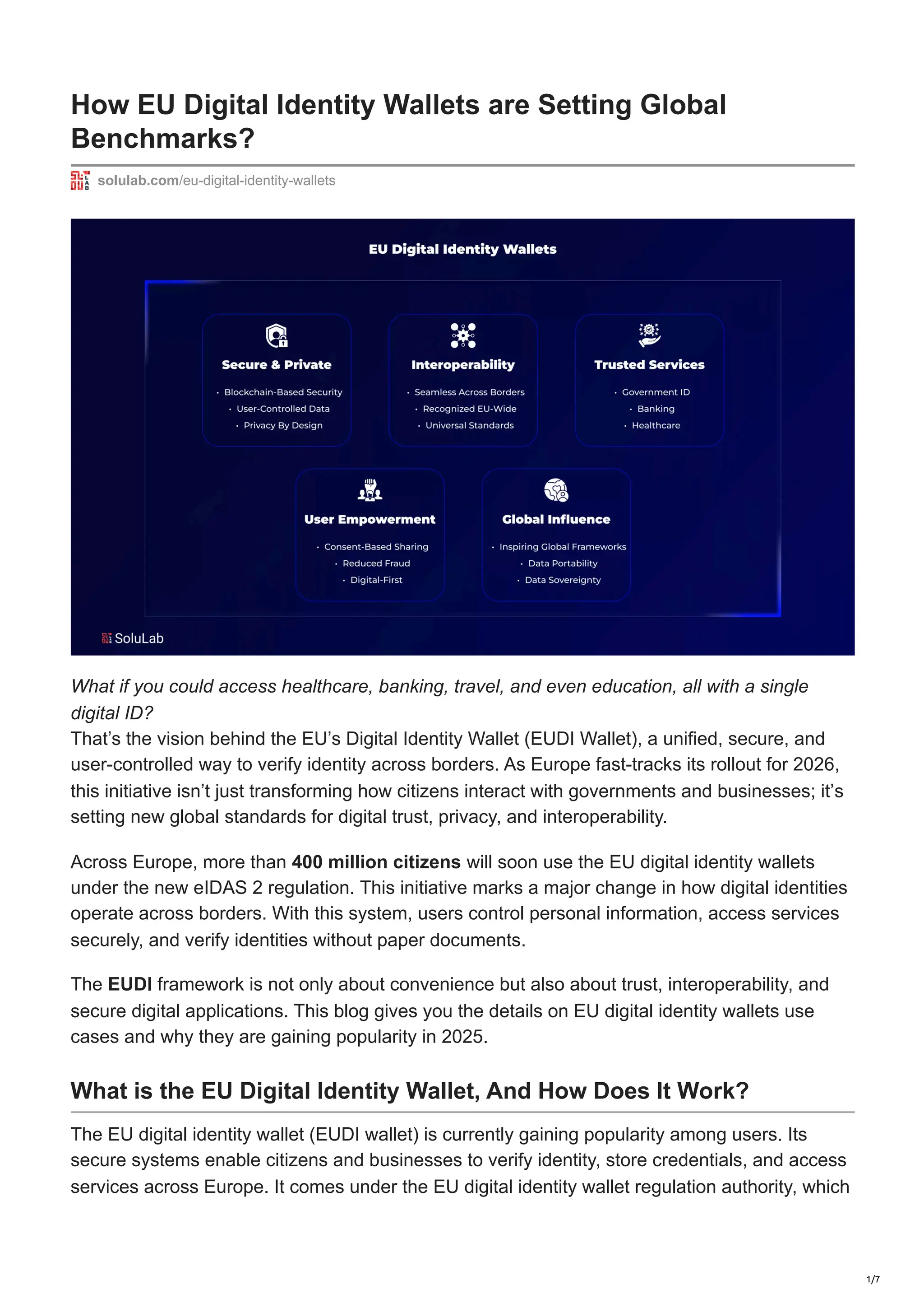 How EU Digital Identity Wallets are Setting Global
Benchmarks?
solulab.com/eu-digital-identity-wallets
What if you could access healthcare, banking, travel, and even education, all with a single
digital ID?
That’s the vision behind the EU’s Digital Identity Wallet (EUDI Wallet), a unified, secure, and
user-controlled way to verify identity across borders. As Europe fast-tracks its rollout for 2026,
this initiative isn’t just transforming how citizens interact with governments and businesses; it’s
setting new global standards for digital trust, privacy, and interoperability.
Across Europe, more than 400 million citizens will soon use the EU digital identity wallets
under the new eIDAS 2 regulation. This initiative marks a major change in how digital identities
operate across borders. With this system, users control personal information, access services
securely, and verify identities without paper documents.
The EUDI framework is not only about convenience but also about trust, interoperability, and
secure digital applications. This blog gives you the details on EU digital identity wallets use
cases and why they are gaining popularity in 2025.
What is the EU Digital Identity Wallet, And How Does It Work?
The EU digital identity wallet (EUDI wallet) is currently gaining popularity among users. Its
secure systems enable citizens and businesses to verify identity, store credentials, and access
services across Europe. It comes under the EU digital identity wallet regulation authority, which
1/7
 