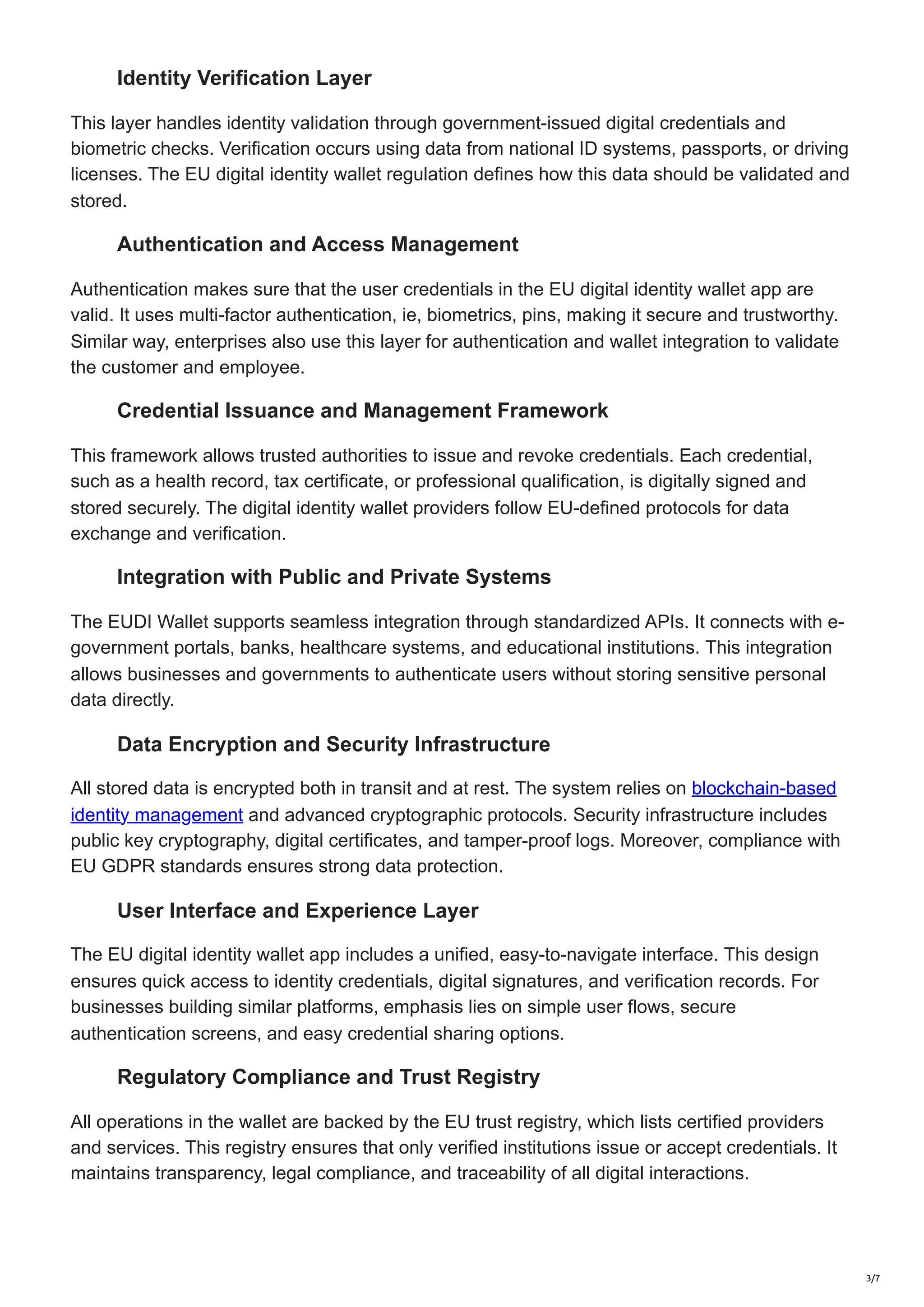 Identity Verification Layer
This layer handles identity validation through government-issued digital credentials and
biometric checks. Verification occurs using data from national ID systems, passports, or driving
licenses. The EU digital identity wallet regulation defines how this data should be validated and
stored.
Authentication and Access Management
Authentication makes sure that the user credentials in the EU digital identity wallet app are
valid. It uses multi-factor authentication, ie, biometrics, pins, making it secure and trustworthy.
Similar way, enterprises also use this layer for authentication and wallet integration to validate
the customer and employee.
Credential Issuance and Management Framework
This framework allows trusted authorities to issue and revoke credentials. Each credential,
such as a health record, tax certificate, or professional qualification, is digitally signed and
stored securely. The digital identity wallet providers follow EU-defined protocols for data
exchange and verification.
Integration with Public and Private Systems
The EUDI Wallet supports seamless integration through standardized APIs. It connects with e-
government portals, banks, healthcare systems, and educational institutions. This integration
allows businesses and governments to authenticate users without storing sensitive personal
data directly.
Data Encryption and Security Infrastructure
All stored data is encrypted both in transit and at rest. The system relies on blockchain-based
identity management and advanced cryptographic protocols. Security infrastructure includes
public key cryptography, digital certificates, and tamper-proof logs. Moreover, compliance with
EU GDPR standards ensures strong data protection.
User Interface and Experience Layer
The EU digital identity wallet app includes a unified, easy-to-navigate interface. This design
ensures quick access to identity credentials, digital signatures, and verification records. For
businesses building similar platforms, emphasis lies on simple user flows, secure
authentication screens, and easy credential sharing options.
Regulatory Compliance and Trust Registry
All operations in the wallet are backed by the EU trust registry, which lists certified providers
and services. This registry ensures that only verified institutions issue or accept credentials. It
maintains transparency, legal compliance, and traceability of all digital interactions.
3/7
 