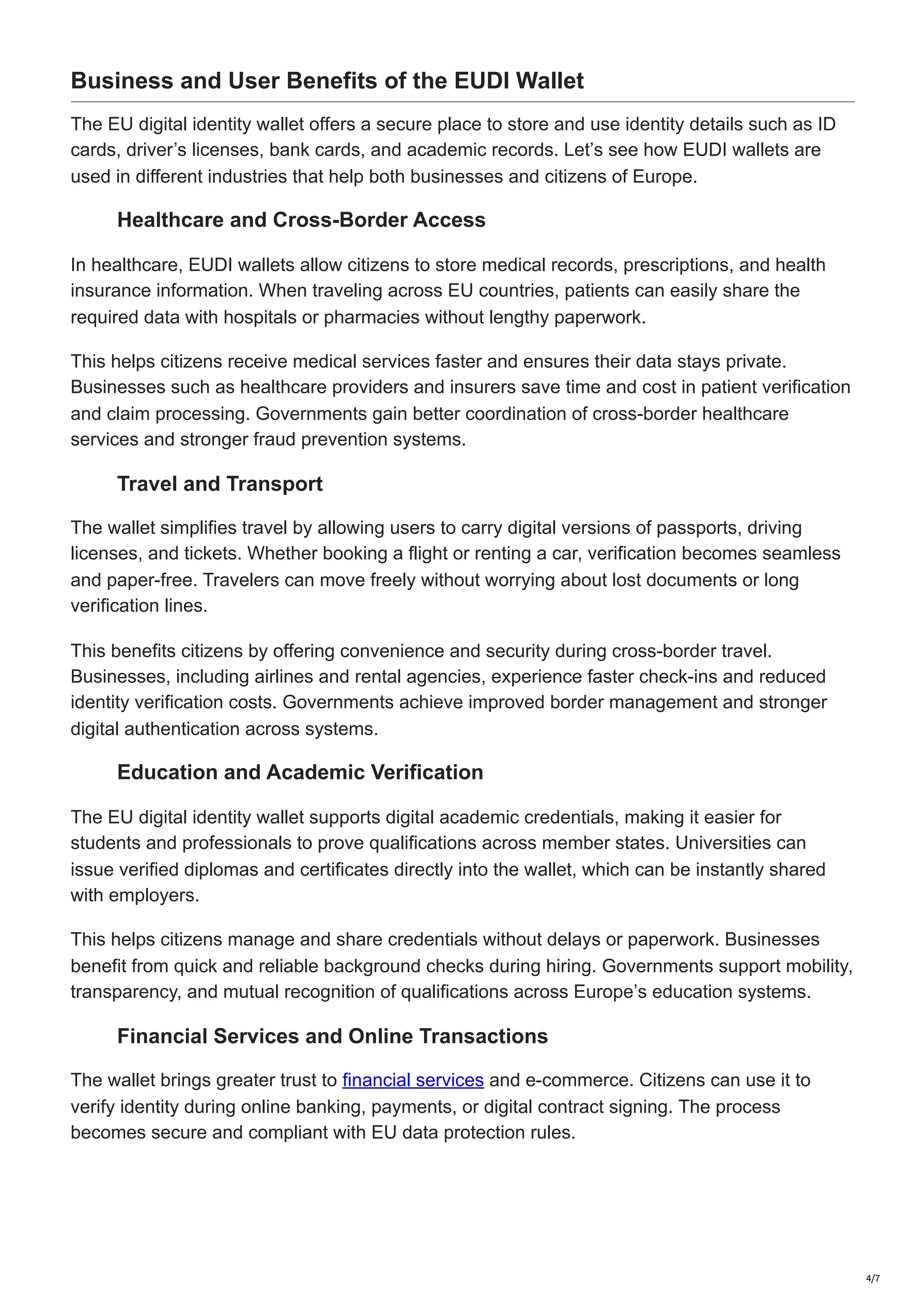 Business and User Benefits of the EUDI Wallet
The EU digital identity wallet offers a secure place to store and use identity details such as ID
cards, driver’s licenses, bank cards, and academic records. Let’s see how EUDI wallets are
used in different industries that help both businesses and citizens of Europe.
Healthcare and Cross-Border Access
In healthcare, EUDI wallets allow citizens to store medical records, prescriptions, and health
insurance information. When traveling across EU countries, patients can easily share the
required data with hospitals or pharmacies without lengthy paperwork.
This helps citizens receive medical services faster and ensures their data stays private.
Businesses such as healthcare providers and insurers save time and cost in patient verification
and claim processing. Governments gain better coordination of cross-border healthcare
services and stronger fraud prevention systems.
Travel and Transport
The wallet simplifies travel by allowing users to carry digital versions of passports, driving
licenses, and tickets. Whether booking a flight or renting a car, verification becomes seamless
and paper-free. Travelers can move freely without worrying about lost documents or long
verification lines.
This benefits citizens by offering convenience and security during cross-border travel.
Businesses, including airlines and rental agencies, experience faster check-ins and reduced
identity verification costs. Governments achieve improved border management and stronger
digital authentication across systems.
Education and Academic Verification
The EU digital identity wallet supports digital academic credentials, making it easier for
students and professionals to prove qualifications across member states. Universities can
issue verified diplomas and certificates directly into the wallet, which can be instantly shared
with employers.
This helps citizens manage and share credentials without delays or paperwork. Businesses
benefit from quick and reliable background checks during hiring. Governments support mobility,
transparency, and mutual recognition of qualifications across Europe’s education systems.
Financial Services and Online Transactions
The wallet brings greater trust to financial services and e-commerce. Citizens can use it to
verify identity during online banking, payments, or digital contract signing. The process
becomes secure and compliant with EU data protection rules.
4/7
 