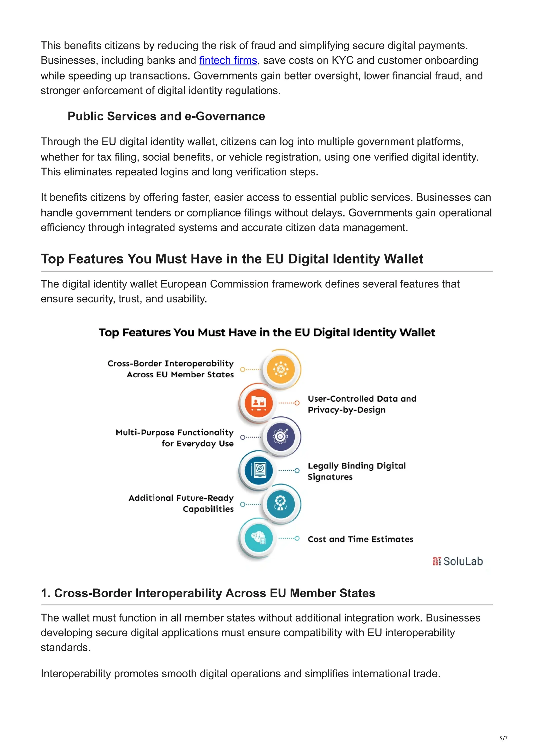 This benefits citizens by reducing the risk of fraud and simplifying secure digital payments.
Businesses, including banks and fintech firms, save costs on KYC and customer onboarding
while speeding up transactions. Governments gain better oversight, lower financial fraud, and
stronger enforcement of digital identity regulations.
Public Services and e-Governance
Through the EU digital identity wallet, citizens can log into multiple government platforms,
whether for tax filing, social benefits, or vehicle registration, using one verified digital identity.
This eliminates repeated logins and long verification steps.
It benefits citizens by offering faster, easier access to essential public services. Businesses can
handle government tenders or compliance filings without delays. Governments gain operational
efficiency through integrated systems and accurate citizen data management.
Top Features You Must Have in the EU Digital Identity Wallet
The digital identity wallet European Commission framework defines several features that
ensure security, trust, and usability.
1. Cross-Border Interoperability Across EU Member States
The wallet must function in all member states without additional integration work. Businesses
developing secure digital applications must ensure compatibility with EU interoperability
standards.
Interoperability promotes smooth digital operations and simplifies international trade.
5/7
 