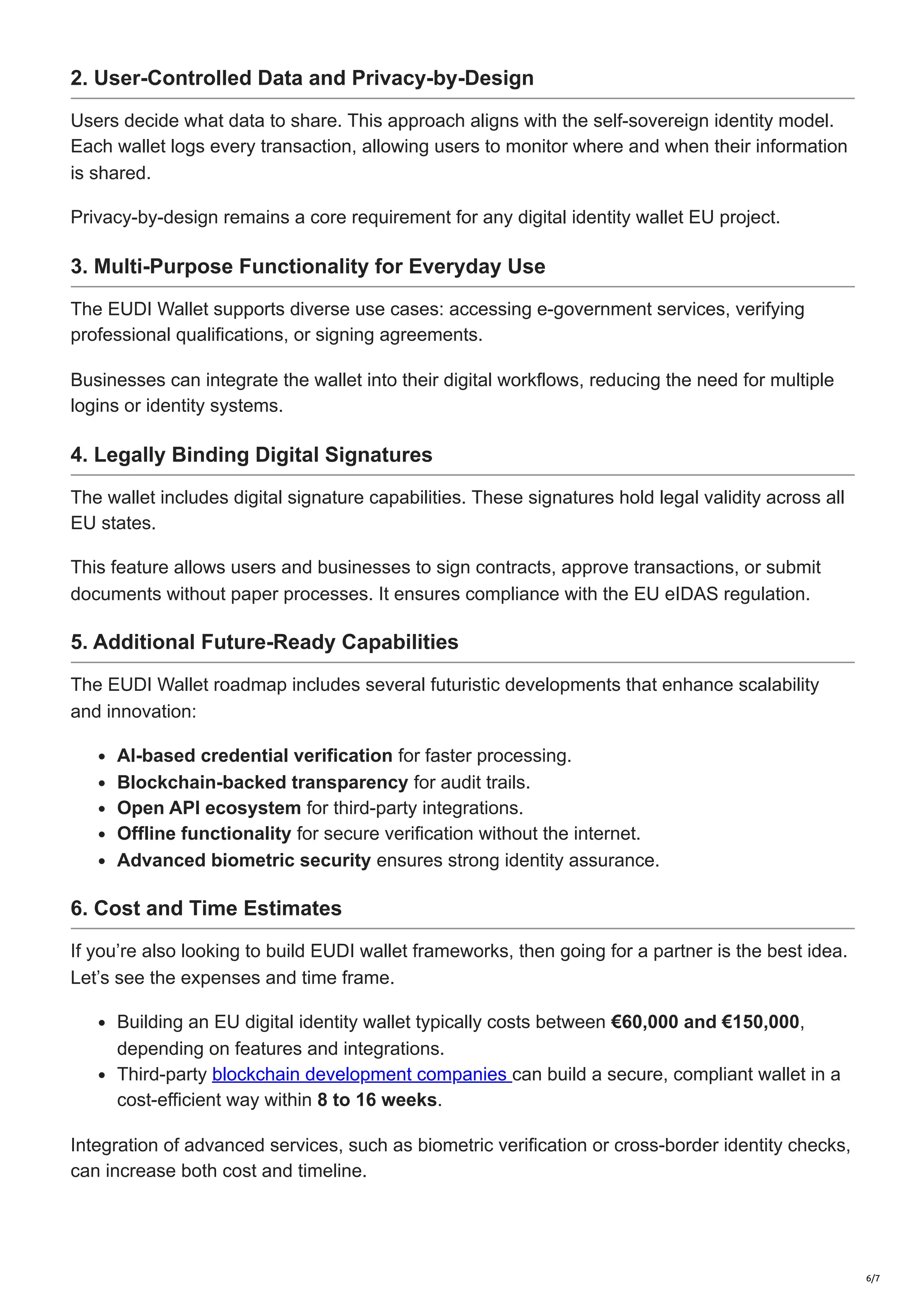 2. User-Controlled Data and Privacy-by-Design
Users decide what data to share. This approach aligns with the self-sovereign identity model.
Each wallet logs every transaction, allowing users to monitor where and when their information
is shared.
Privacy-by-design remains a core requirement for any digital identity wallet EU project.
3. Multi-Purpose Functionality for Everyday Use
The EUDI Wallet supports diverse use cases: accessing e-government services, verifying
professional qualifications, or signing agreements.
Businesses can integrate the wallet into their digital workflows, reducing the need for multiple
logins or identity systems.
4. Legally Binding Digital Signatures
The wallet includes digital signature capabilities. These signatures hold legal validity across all
EU states.
This feature allows users and businesses to sign contracts, approve transactions, or submit
documents without paper processes. It ensures compliance with the EU eIDAS regulation.
5. Additional Future-Ready Capabilities
The EUDI Wallet roadmap includes several futuristic developments that enhance scalability
and innovation:
AI-based credential verification for faster processing.
Blockchain-backed transparency for audit trails.
Open API ecosystem for third-party integrations.
Offline functionality for secure verification without the internet.
Advanced biometric security ensures strong identity assurance.
6. Cost and Time Estimates
If you’re also looking to build EUDI wallet frameworks, then going for a partner is the best idea.
Let’s see the expenses and time frame.
Building an EU digital identity wallet typically costs between €60,000 and €150,000,
depending on features and integrations.
Third-party blockchain development companies can build a secure, compliant wallet in a
cost-efficient way within 8 to 16 weeks.
Integration of advanced services, such as biometric verification or cross-border identity checks,
can increase both cost and timeline.
6/7
 