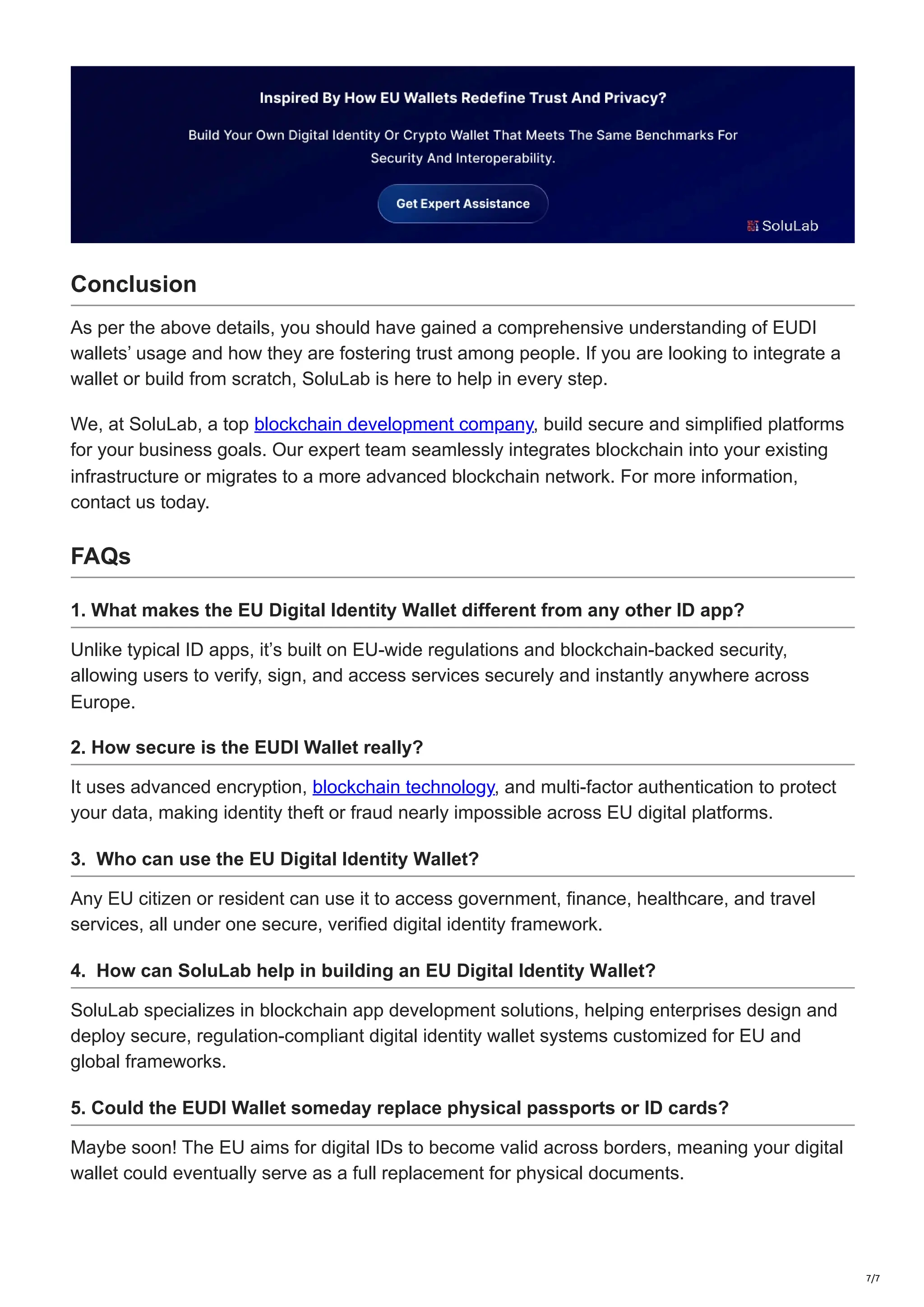 Conclusion
As per the above details, you should have gained a comprehensive understanding of EUDI
wallets’ usage and how they are fostering trust among people. If you are looking to integrate a
wallet or build from scratch, SoluLab is here to help in every step.
We, at SoluLab, a top blockchain development company, build secure and simplified platforms
for your business goals. Our expert team seamlessly integrates blockchain into your existing
infrastructure or migrates to a more advanced blockchain network. For more information,
contact us today.
FAQs
1. What makes the EU Digital Identity Wallet different from any other ID app?
Unlike typical ID apps, it’s built on EU-wide regulations and blockchain-backed security,
allowing users to verify, sign, and access services securely and instantly anywhere across
Europe.
2. How secure is the EUDI Wallet really?
It uses advanced encryption, blockchain technology, and multi-factor authentication to protect
your data, making identity theft or fraud nearly impossible across EU digital platforms.
3. Who can use the EU Digital Identity Wallet?
Any EU citizen or resident can use it to access government, finance, healthcare, and travel
services, all under one secure, verified digital identity framework.
4. How can SoluLab help in building an EU Digital Identity Wallet?
SoluLab specializes in blockchain app development solutions, helping enterprises design and
deploy secure, regulation-compliant digital identity wallet systems customized for EU and
global frameworks.
5. Could the EUDI Wallet someday replace physical passports or ID cards?
Maybe soon! The EU aims for digital IDs to become valid across borders, meaning your digital
wallet could eventually serve as a full replacement for physical documents.
7/7
 