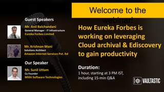 How Eureka Forbes is
working on leveraging
Cloud archival & Ediscovery
to gain productivity
Welcome to the webinar!
Duration:
1 hour, starting at 3 PM IST,
including 15-min Q&A
Guest Speakers
Our Speaker
Mr. Anil Balchandani
General Manager - IT infrastructure
Eureka Forbes Limited
Mr. Krishnan Mani
Solutions Architect
Amazon Internet Services Pvt. ltd.
Mr. Sunil Uttam
Co Founder
Mithi Software Technologies
 