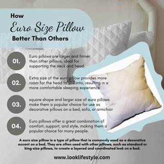 Euro Size Pillow
How
Better Than Others
01.
02.
Extra size of the euro pillow provides more
room for the head to sink into, resulting in a
more comfortable sleeping experience
Euro pillows are larger and firmer
than other pillows, ideal for
supporting the neck and head.
square shape and larger size of euro pillows
make them a popular choice for use as
decorative pillows on a bed, sofa, or armchair
Euro pillows offer a great combination of
comfort, support, and style, making them a
popular choice for many people.
04.
03.
A euro size pillow is a type of pillow that is commonly used as a decorative
accent on a bed. They are often used with other pillows, such as standard or
king-size pillows, to create a layered and coordinated look on a bed.
www.looklifestyle.com
 