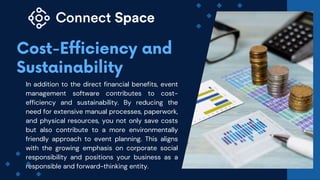 In addition to the direct financial benefits, event
management software contributes to cost-
efficiency and sustainability. By reducing the
need for extensive manual processes, paperwork,
and physical resources, you not only save costs
but also contribute to a more environmentally
friendly approach to event planning. This aligns
with the growing emphasis on corporate social
responsibility and positions your business as a
responsible and forward-thinking entity.
 