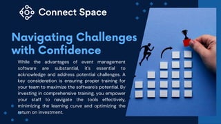 While the advantages of event management
software are substantial, it's essential to
acknowledge and address potential challenges. A
key consideration is ensuring proper training for
your team to maximize the software's potential. By
investing in comprehensive training, you empower
your staff to navigate the tools effectively,
minimizing the learning curve and optimizing the
return on investment.
 
