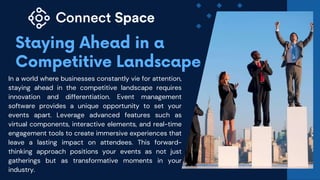 In a world where businesses constantly vie for attention,
staying ahead in the competitive landscape requires
innovation and differentiation. Event management
software provides a unique opportunity to set your
events apart. Leverage advanced features such as
virtual components, interactive elements, and real-time
engagement tools to create immersive experiences that
leave a lasting impact on attendees. This forward-
thinking approach positions your events as not just
gatherings but as transformative moments in your
industry.
 