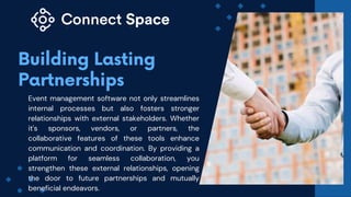 Event management software not only streamlines
internal processes but also fosters stronger
relationships with external stakeholders. Whether
it's sponsors, vendors, or partners, the
collaborative features of these tools enhance
communication and coordination. By providing a
platform for seamless collaboration, you
strengthen these external relationships, opening
the door to future partnerships and mutually
beneficial endeavors.
 