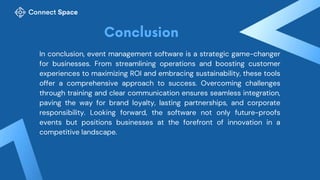 In conclusion, event management software is a strategic game-changer
for businesses. From streamlining operations and boosting customer
experiences to maximizing ROI and embracing sustainability, these tools
offer a comprehensive approach to success. Overcoming challenges
through training and clear communication ensures seamless integration,
paving the way for brand loyalty, lasting partnerships, and corporate
responsibility. Looking forward, the software not only future-proofs
events but positions businesses at the forefront of innovation in a
competitive landscape.
 