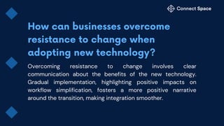 Overcoming resistance to change involves clear
communication about the benefits of the new technology.
Gradual implementation, highlighting positive impacts on
workflow simplification, fosters a more positive narrative
around the transition, making integration smoother.
 