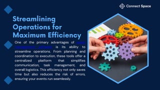One of the primary advantages of event
management software is its ability to
streamline operations. From planning and
coordination to execution, these tools offer a
centralized platform that simplifies
communication, task management, and
overall logistics. This efficiency not only saves
time but also reduces the risk of errors,
ensuring your events run seamlessly.
 