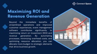 Beyond the immediate benefits of
streamlined operations and improved
customer experiences, event management
software contributes significantly to
maximizing return on investment (ROI) and
revenue generation. By automating
processes, minimizing overhead costs, and
optimizing resource allocation, you can
allocate more budget to strategic elements
that drive business growth.
 