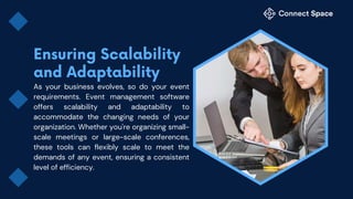 As your business evolves, so do your event
requirements. Event management software
offers scalability and adaptability to
accommodate the changing needs of your
organization. Whether you're organizing small-
scale meetings or large-scale conferences,
these tools can flexibly scale to meet the
demands of any event, ensuring a consistent
level of efficiency.
 