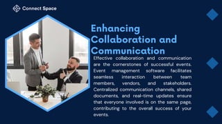 Effective collaboration and communication
are the cornerstones of successful events.
Event management software facilitates
seamless interaction between team
members, vendors, and stakeholders.
Centralized communication channels, shared
documents, and real-time updates ensure
that everyone involved is on the same page,
contributing to the overall success of your
events.
 