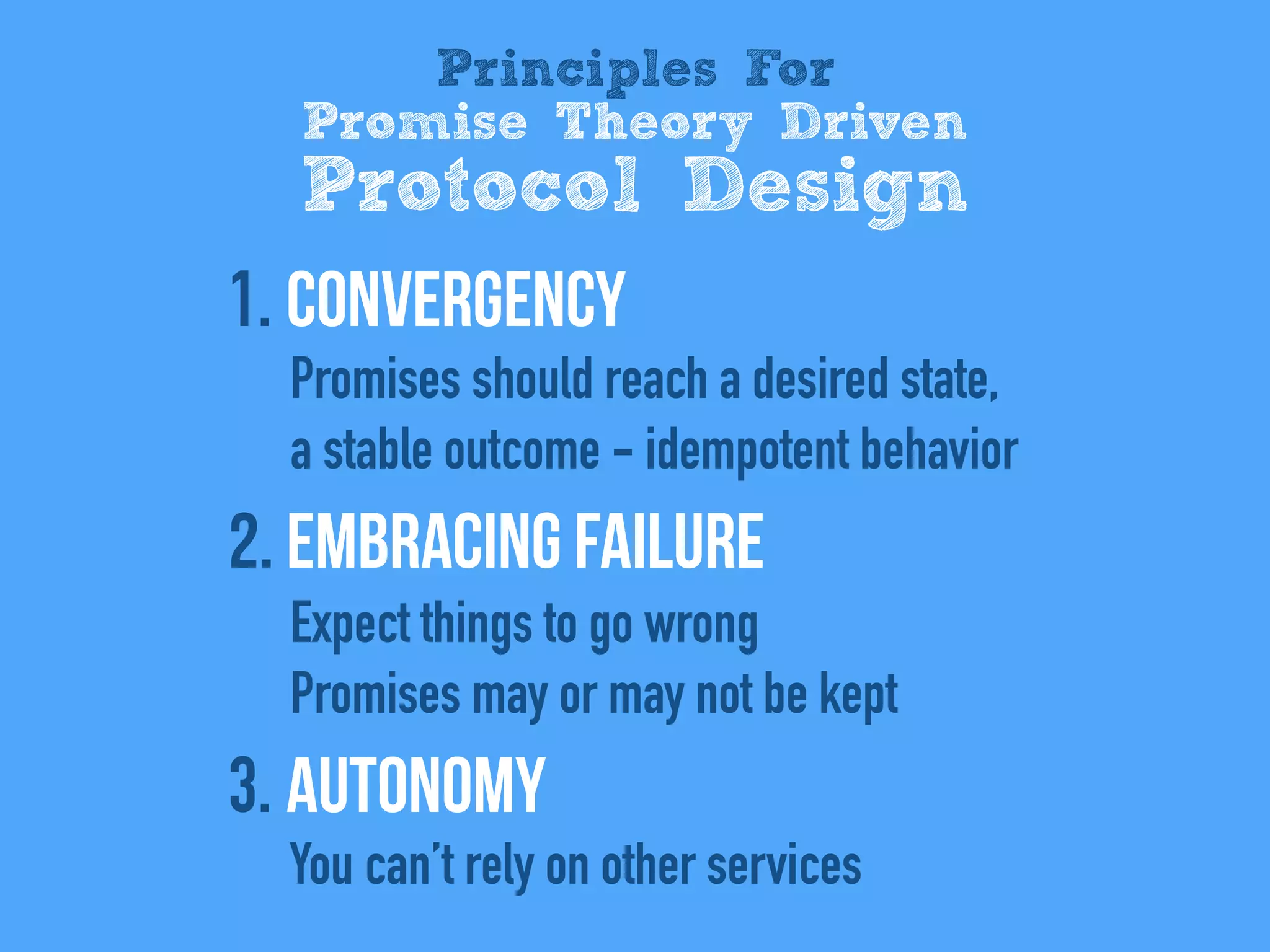 1. Convergency
Promises should reach a desired state,
a stable outcome - idempotent behavior
2. Embracing Failure
Expect things to go wrong
Promises may or may not be kept
3. Autonomy
You can’t rely on other services
Principles For
Promise Theory Driven
Protocol Design
 