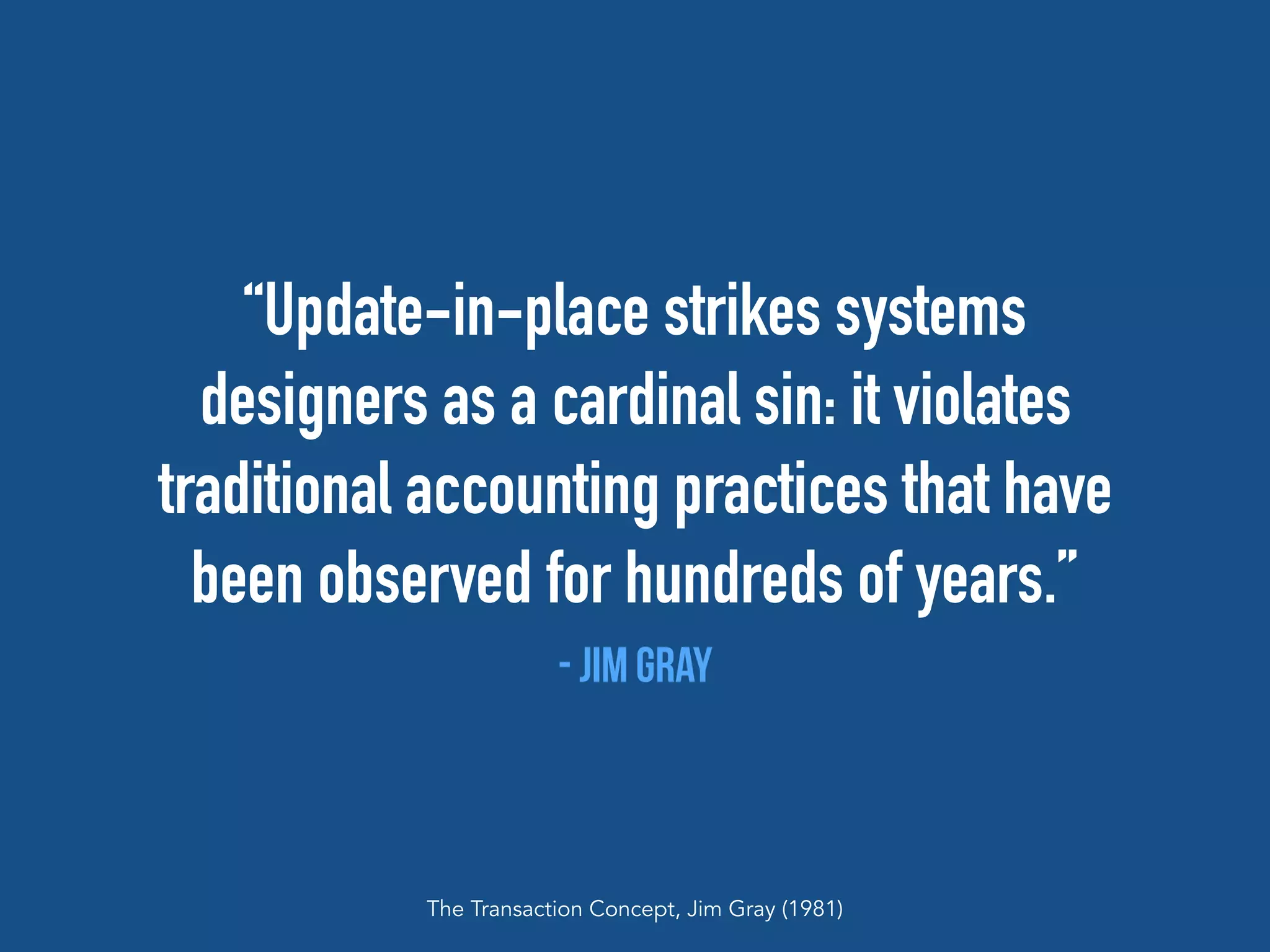 “Update-in-place strikes systems
designers as a cardinal sin: it violates
traditional accounting practices that have
been observed for hundreds of years.”
- jim Gray
The Transaction Concept, Jim Gray (1981)
 