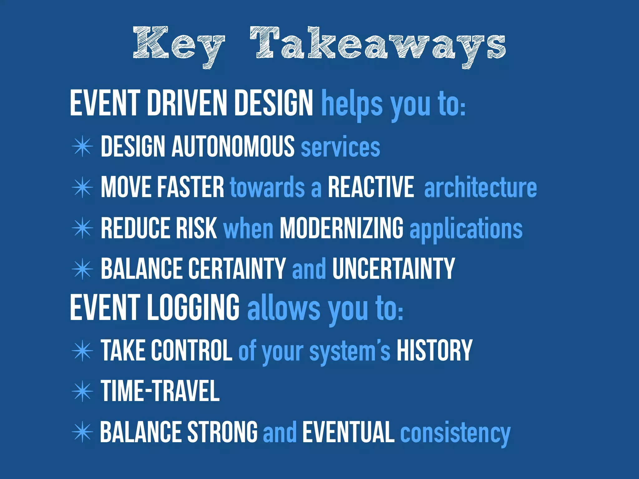 Key Takeaways
Event driven design helps you to:
✴ Design autonomous services
✴ Move Faster towards a Reactive architecture
✴ reduce risk when modernizing applications
✴ Balance Certainty and Uncertainty
Event Logging allows you to:
✴ take control of your system’s history
✴ time-travel
✴ Balance Strong and eventual consistency
 