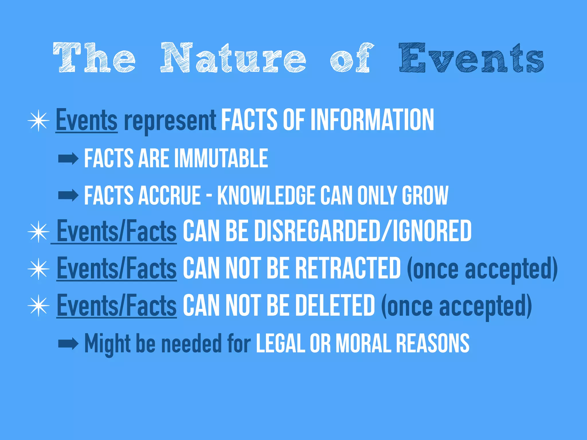 ✴Events represent Facts of information
➡ Facts are immutable
➡ Facts Accrue - Knowledge can only grow
✴ Events/Facts can be disregarded/Ignored
✴ Events/Facts Can not be retracted (once accepted)
✴ Events/Facts Can not be deleted (once accepted)
➡ Might be needed for legal or moral reasons
The Nature of Events
 