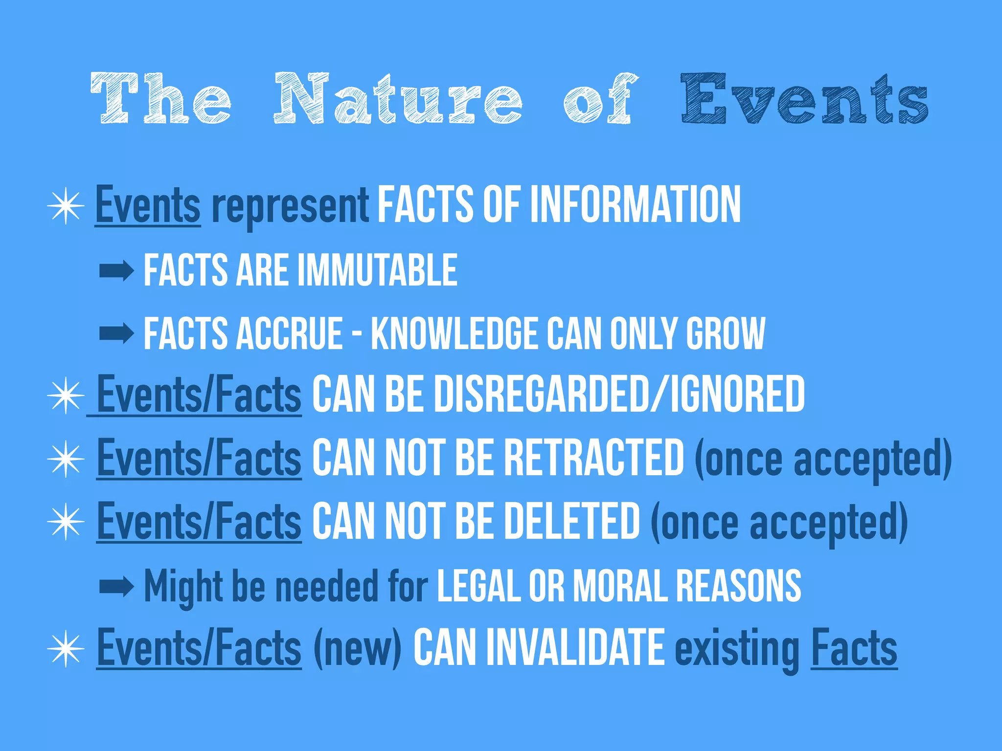 ✴Events represent Facts of information
➡ Facts are immutable
➡ Facts Accrue - Knowledge can only grow
✴ Events/Facts can be disregarded/Ignored
✴ Events/Facts Can not be retracted (once accepted)
✴ Events/Facts Can not be deleted (once accepted)
➡ Might be needed for legal or moral reasons
✴ Events/Facts (new) can invalidate existing Facts
The Nature of Events
 