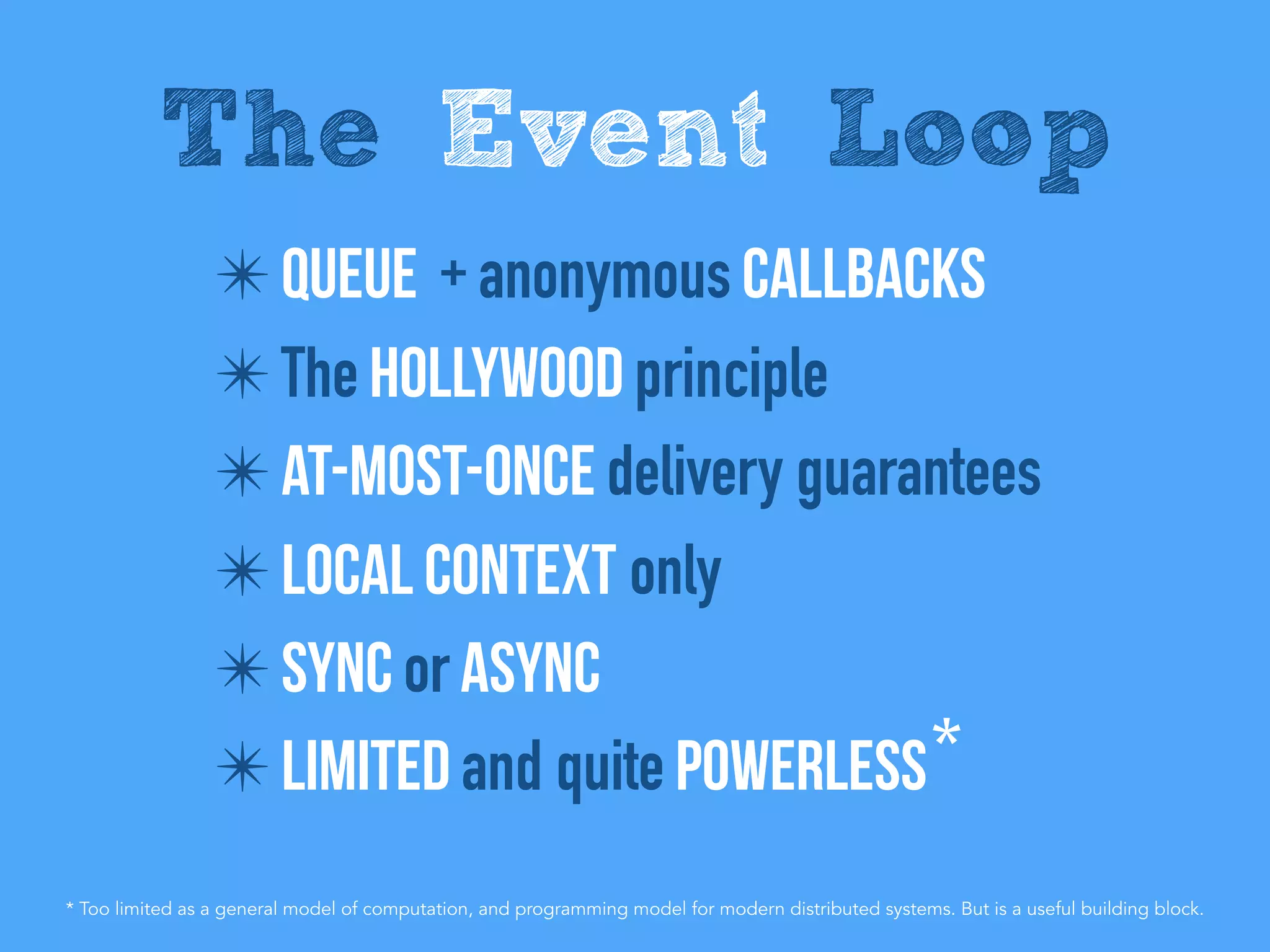 ✴ Queue + anonymous Callbacks
✴ The Hollywood principle
✴ At-Most-Once delivery guarantees
✴ Local context only
✴ Sync or AsynC
✴ Limited and quite powerless
The Event Loop
*
* Too limited as a general model of computation, and programming model for modern distributed systems. But is a useful building block.
 