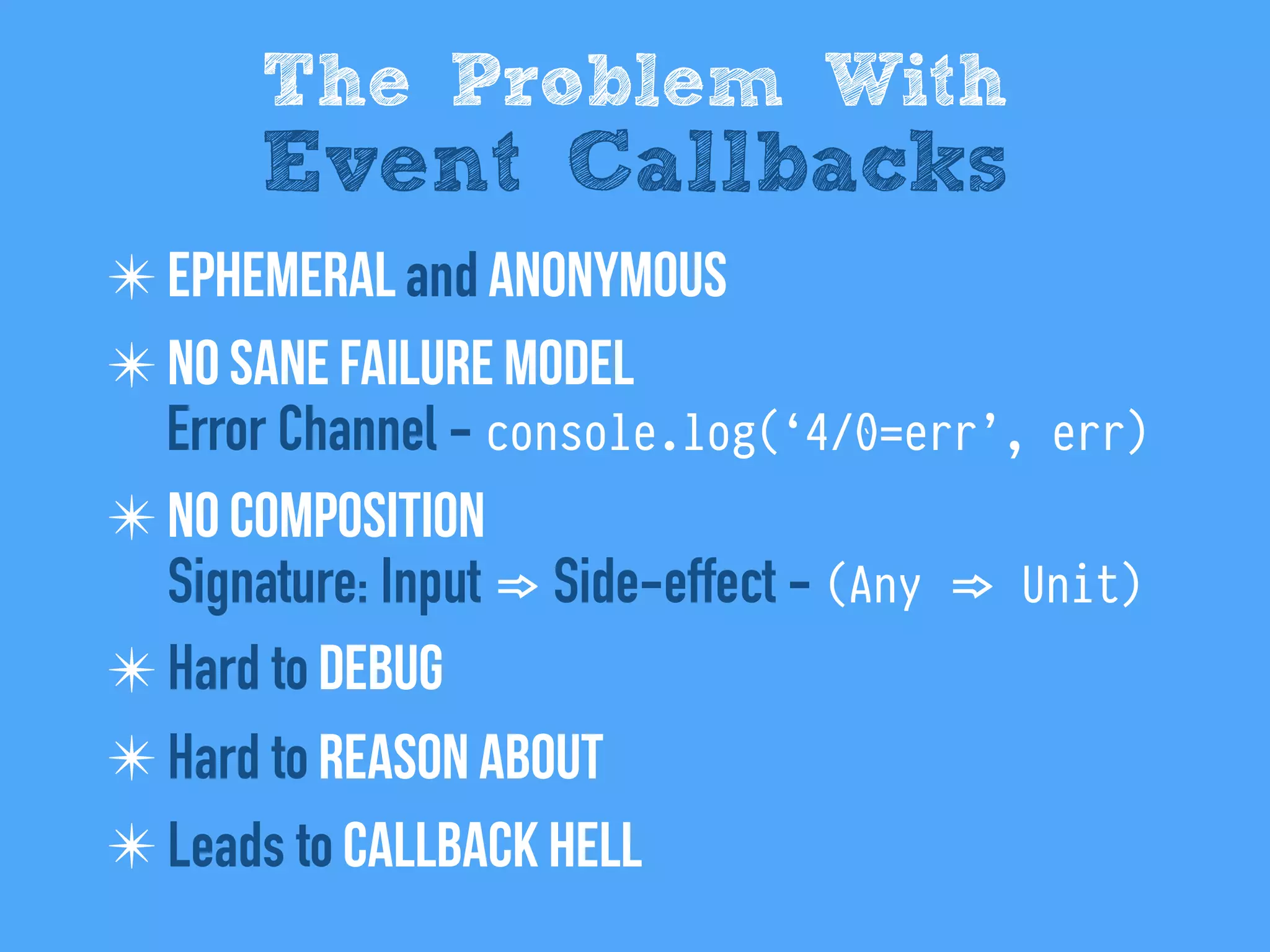 ✴ Ephemeral and anonymous
✴ No sane failure model
Error Channel - console.log(‘4/0=err’, err)
✴ No composition
Signature: Input => Side-effect - (Any => Unit)
✴ Hard to Debug
✴ Hard to reason about
✴ Leads to Callback hell
The Problem With
Event Callbacks
 