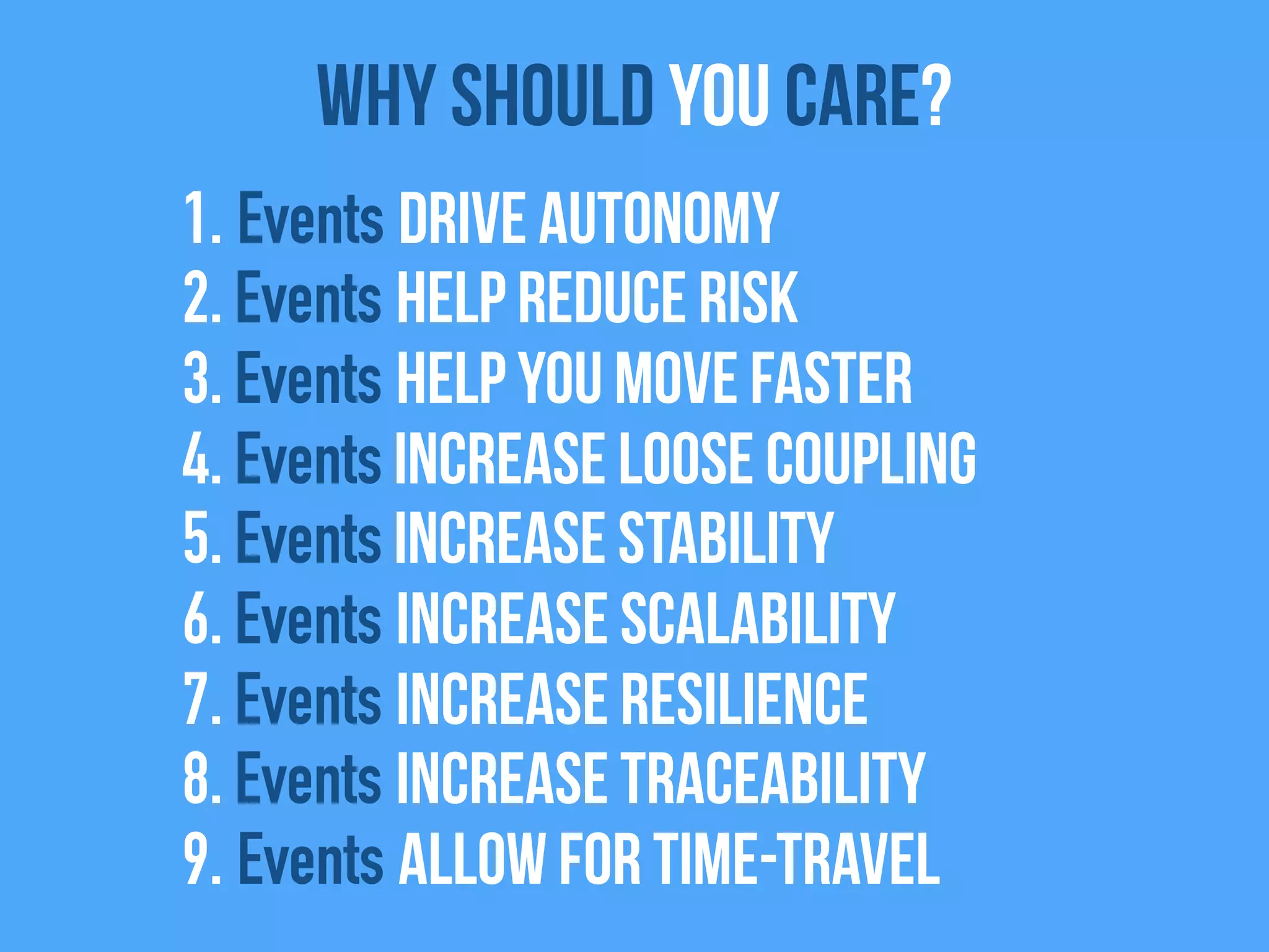 1. Events drive autonomy
2. Events help reduce risk
3. Events help you move faster
4. Events Increase Loose coupling
5. Events increase stability
6. Events increase scalability
7. Events increase resilience
8. Events increase traceability
9. Events allow for time-travel
Why Should you care?
 