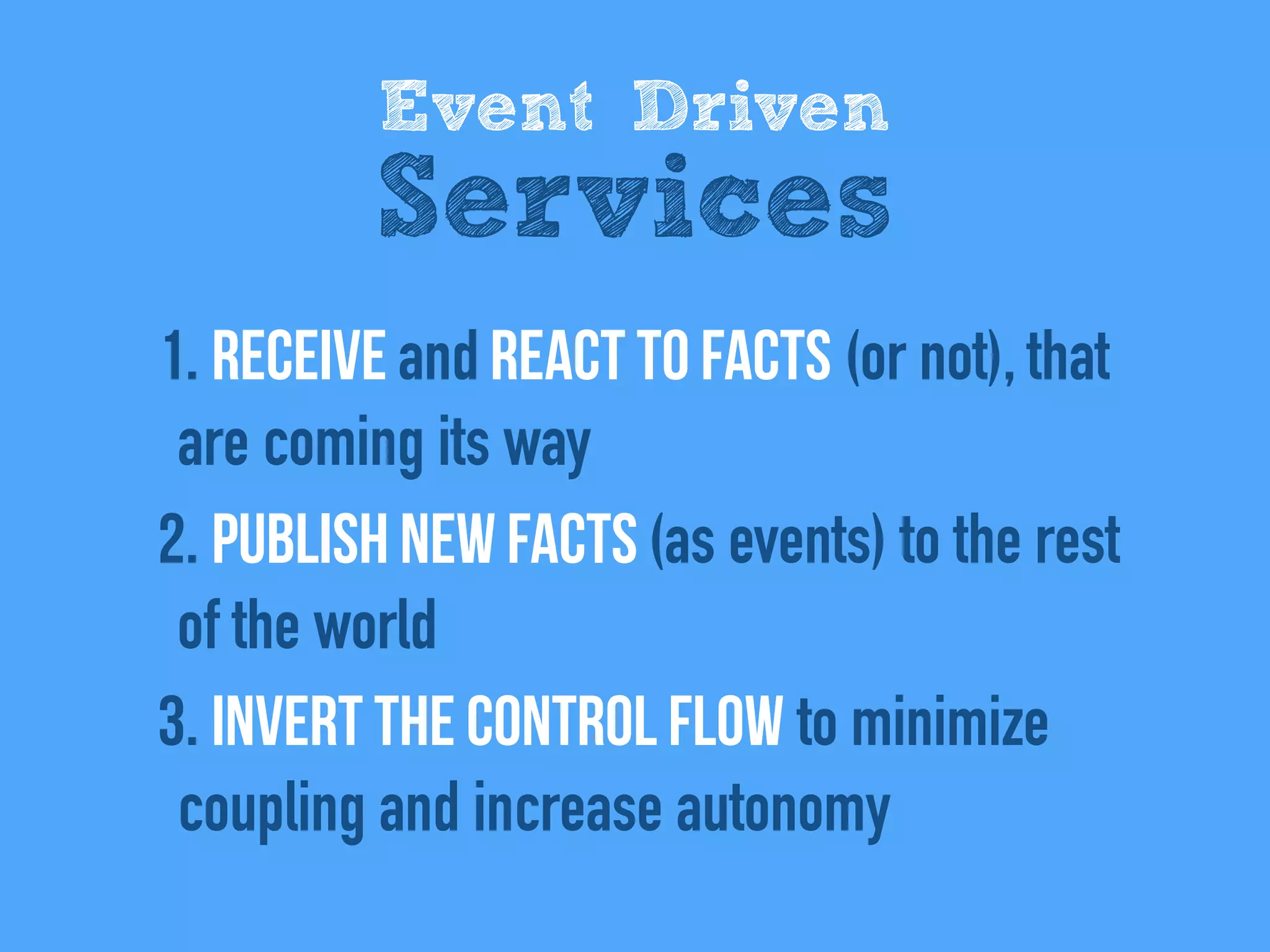 1. REceive and react to facts (or not), that
are coming its way
2. Publish new facts (as events) to the rest
of the world
3. Invert the control flow to minimize
coupling and increase autonomy
Event Driven
Services
 