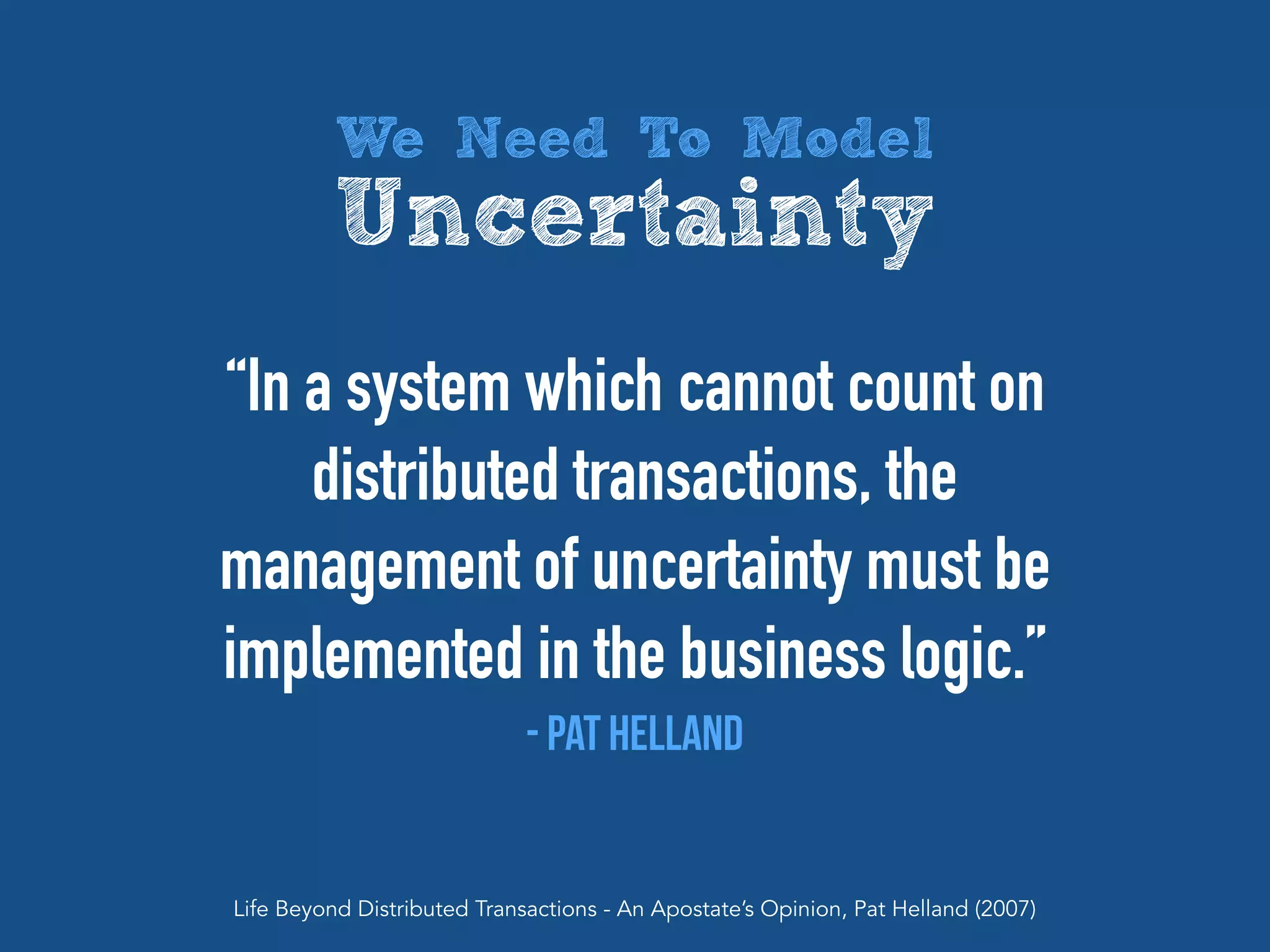 “In a system which cannot count on
distributed transactions, the
management of uncertainty must be
implemented in the business logic.”
- Pat Helland
Life Beyond Distributed Transactions - An Apostate’s Opinion, Pat Helland (2007)
We Need To Model
Uncertainty
 