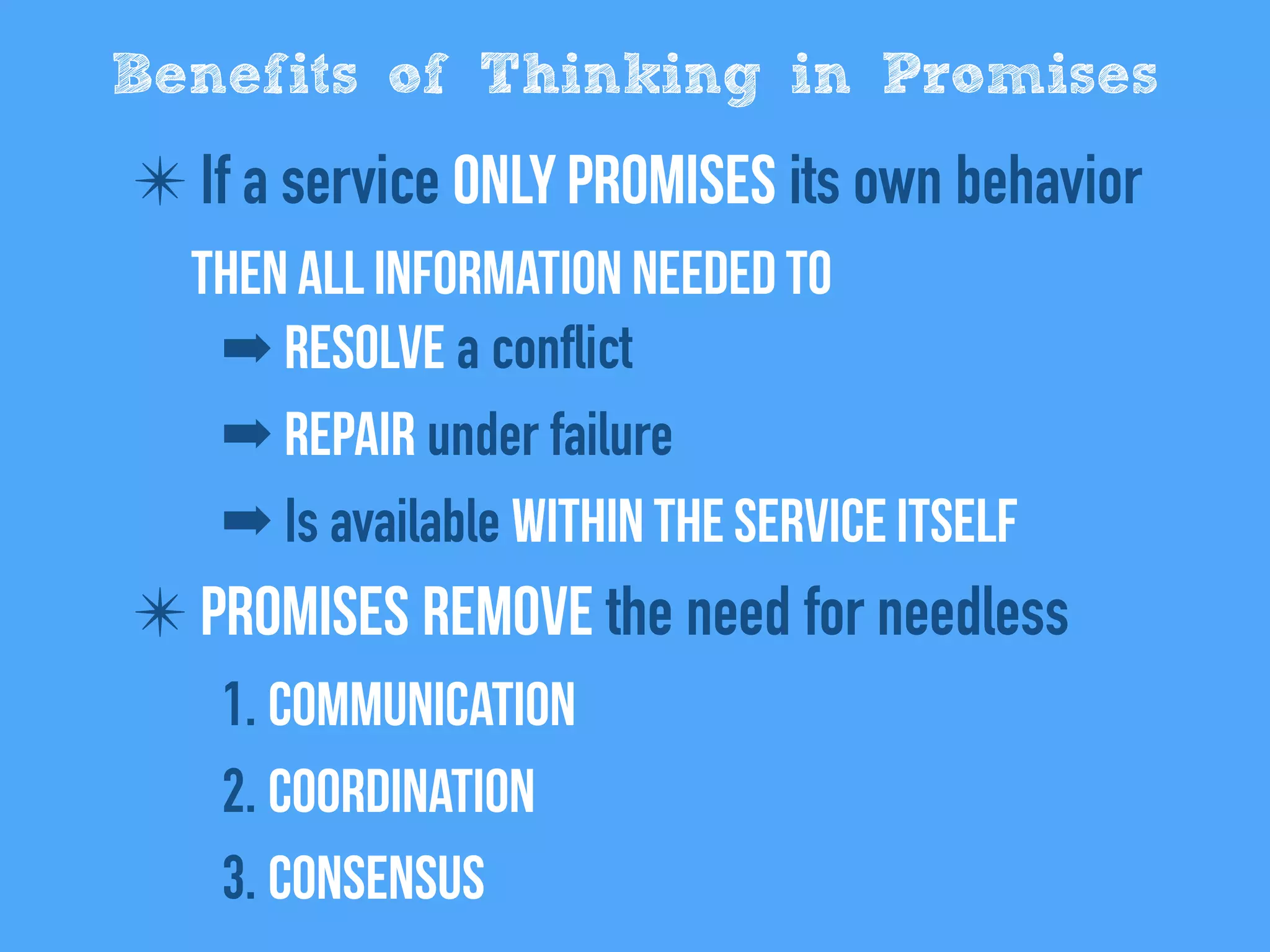 ✴ If a service only promises its own behavior
Then all information needed to
➡ Resolve a conflict
➡ Repair under failure
➡ Is available within the service itself
✴ Promises remove the need for needless
1. Communication
2. Coordination
3. Consensus
Benefits of Thinking in Promises
 