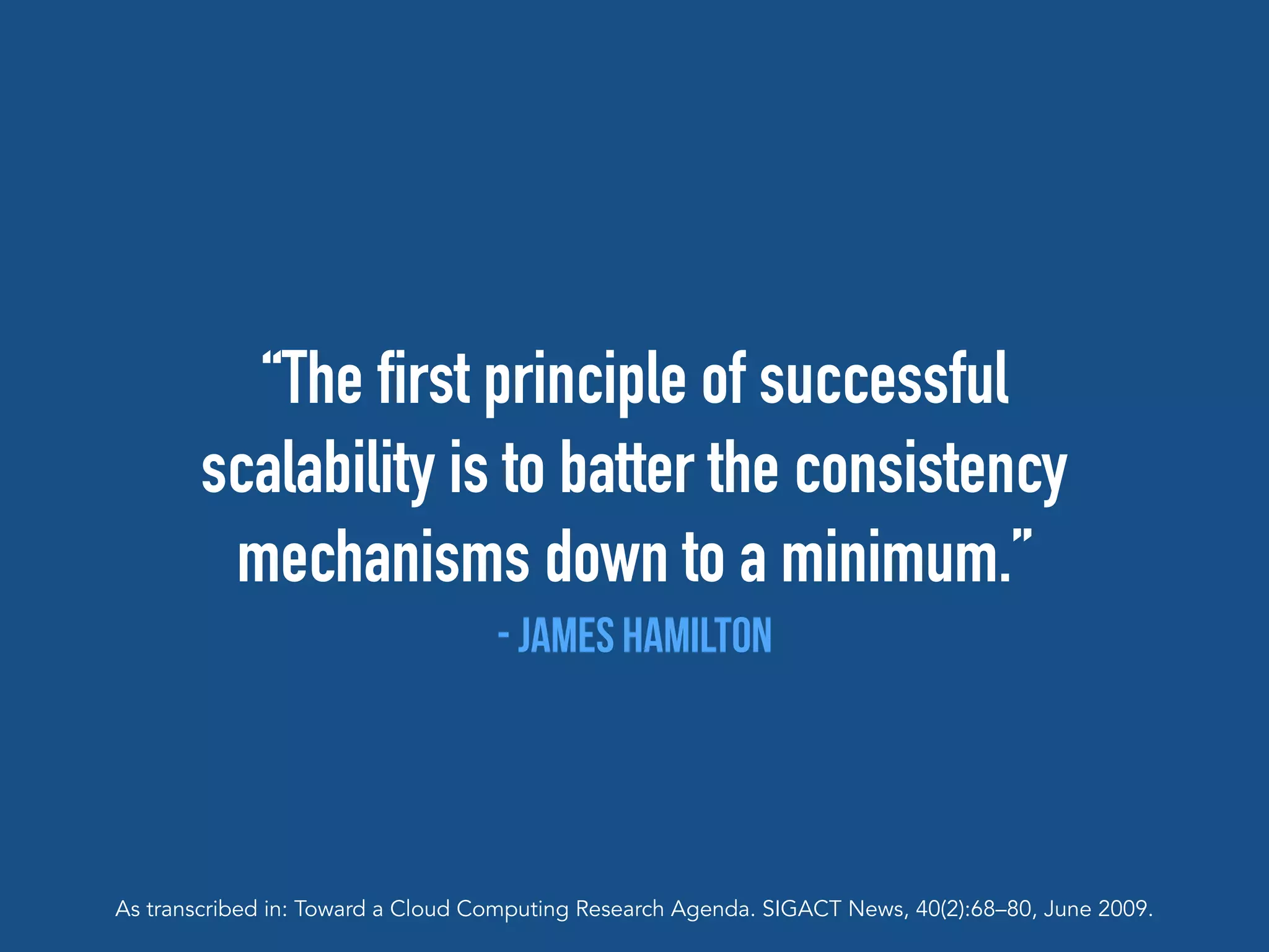 “The first principle of successful
scalability is to batter the consistency
mechanisms down to a minimum.”
- James Hamilton
As transcribed in: Toward a Cloud Computing Research Agenda. SIGACT News, 40(2):68–80, June 2009.
 
