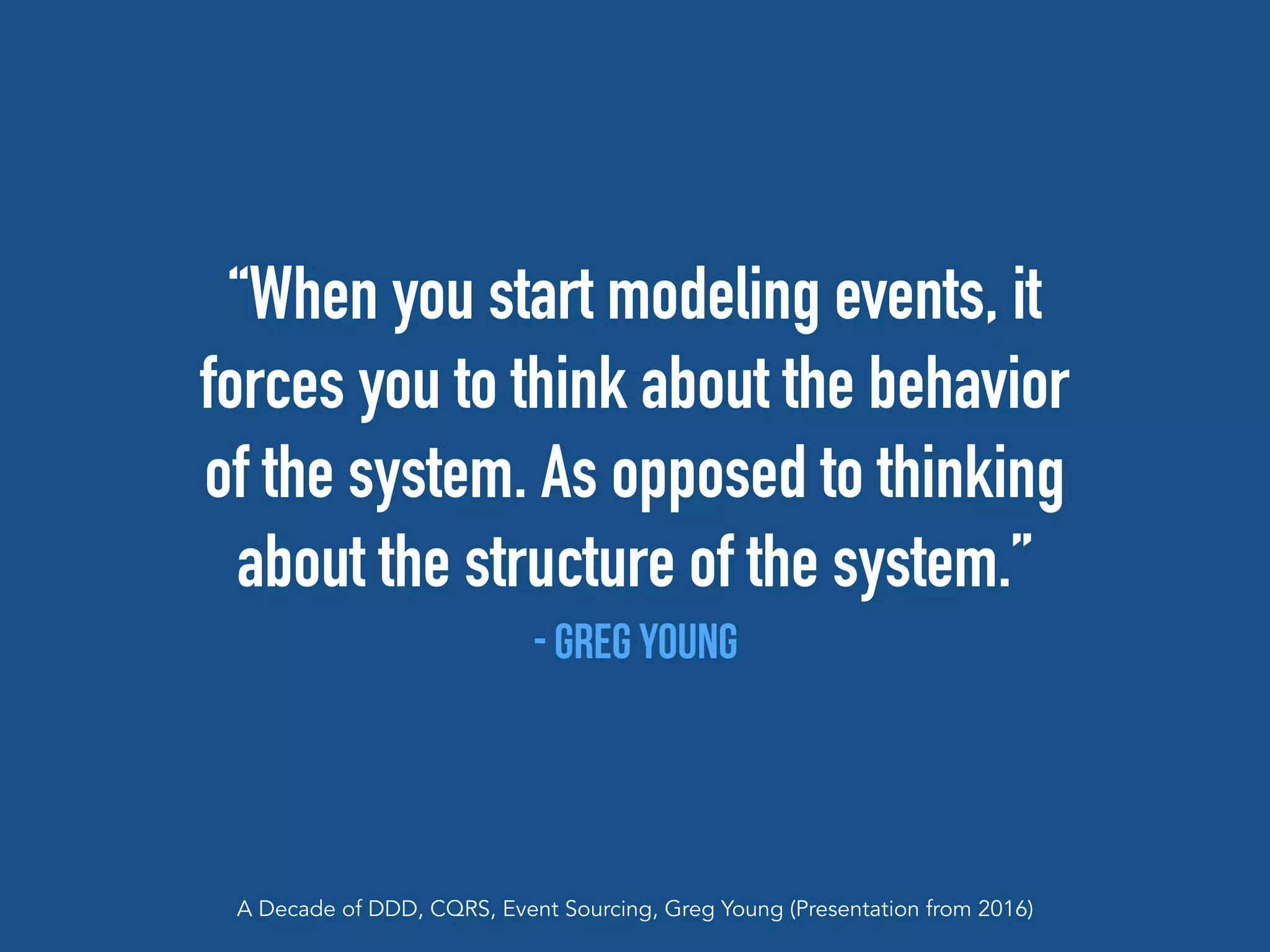 “When you start modeling events, it
forces you to think about the behavior
of the system. As opposed to thinking
about the structure of the system.”
- Greg Young
A Decade of DDD, CQRS, Event Sourcing, Greg Young (Presentation from 2016)
 