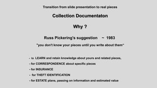 Transition from slide presentation to real pieces
Collection Documentaton
Why ?
Russ Pickering's suggestion ~ 1983
"you don't know your pieces until you write about them“
- to LEARN and retain knowledge about yours and related pieces,
- for CORRESPONDENCE about specific pieces
- for INSURANCE
- for THEFT IDENTIFICATION
- for ESTATE plans, passing on information and estimated value
 