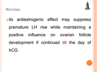 RATIONAL
its antiestrogenic effect may suppress
premature LH rise while maintaining a
positive influence on ovarian follicle
development if continued till the day of
hCG
 