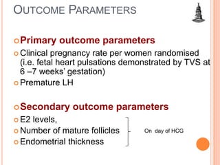 OUTCOME PARAMETERS
Primary outcome parameters
 Clinical pregnancy rate per women randomised
(i.e. fetal heart pulsations demonstrated by TVS at
6 –7 weeks’ gestation)
 Premature LH
Secondary outcome parameters
 E2 levels,
 Number of mature follicles
 Endometrial thickness
On day of HCG
 