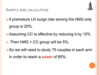 SAMPLE SIZE CALCULATION
 if premature LH surge rate among the hMG only
group is 20%.
 Assuming CC is effective by reducing it by 15%
 Then hMG + CC group will be 5%,
 So we will need to study 75 couples in each arm
in order to reach a power of 80%.
 