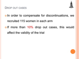 DROP OUT CASES
 In order to compensate for discontinuations, we
recruited 115 women in each arm
 If more than 10% drop out cases, this would
affect the validity of the trial
 
