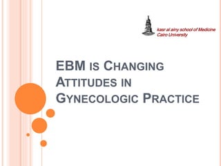EBM IS CHANGING
ATTITUDES IN
GYNECOLOGIC PRACTICE
kasr al ainy school of Medicine
Cairo University
 
