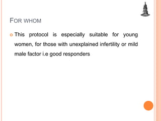 FOR WHOM
 This protocol is especially suitable for young
women, for those with unexplained infertility or mild
male factor i.e good responders
 