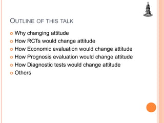 OUTLINE OF THIS TALK
 Why changing attitude
 How RCTs would change attitude
 How Economic evaluation would change attitude
 How Prognosis evaluation would change attitude
 How Diagnostic tests would change attitude
 Others
 