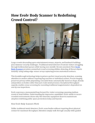 How Evolv Body Scanner Is Redefining
Crowd Control?
Large crowds descending upon entertainment venues, airports, and landmark buildings
pose immense security challenges. Traditional metal detectors frustrate visitors struggling
through bottlenecked queues while leaving non-metallic threats unnoticed. Now Evolv
Body Scanner promises unmatched crowd screening abilities detecting all threat objects
instantly using cutting-edge sensor arrays capturing precise anatomical contours.
This breakthrough technology helps in picture-perfect visual security detection, scanning
attendees in motion without requiring bag searches or individual contact. Precise imaging
preserves privacy while pinpointing concealed items automatically based on shape, density
and position on bodies rather than just crude metal presence. Exceptional throughput
capacity enables venue screening far exceeding traditional magnetometers dependent on
one-by-one inspections.
Evolv expresses a monumental leap forward for visitor screenings spanning stadium
events to hotel lobbies. Understanding the impressive capabilities Evolv wields to secure
crowded environments shows why this futuristic equipment deserves mainstream
adoption redefining public space protections today and beyond.
How Evolv Body Scanners Work
Unlike traditional metal detectors, Evolv scans bodies without requiring direct physical
contact for maximum throughput. Attendees simply walk through casually while guided
 